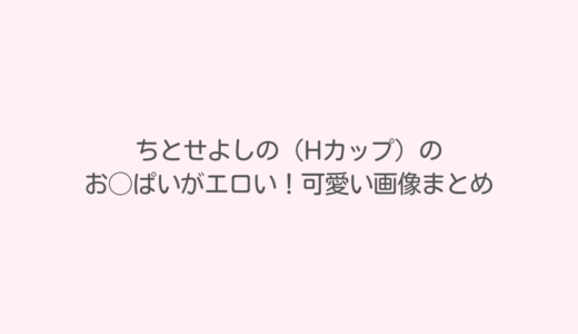 ちとせよしの（Hカップ）のおっぱいがエロい！可愛い画像まとめ
